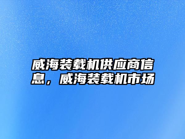 威海裝載機(jī)供應(yīng)商信息，威海裝載機(jī)市場(chǎng)