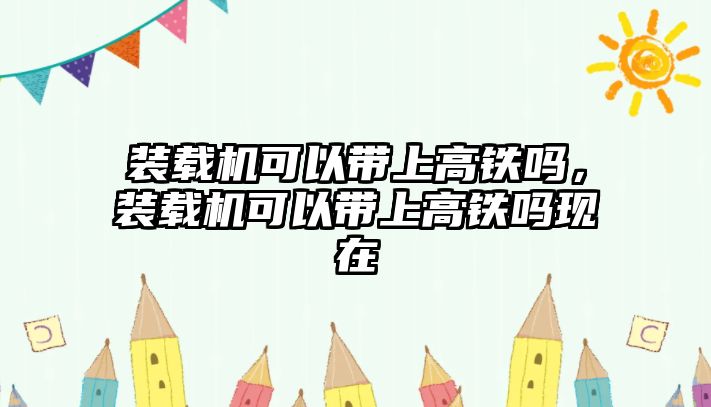 裝載機(jī)可以帶上高鐵嗎，裝載機(jī)可以帶上高鐵嗎現(xiàn)在