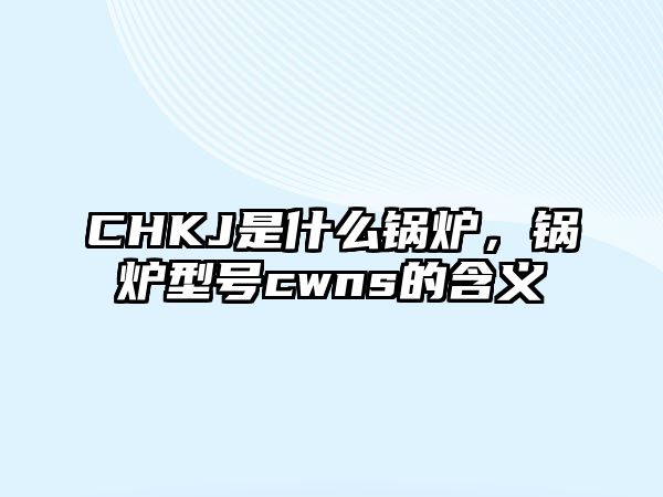 CHKJ是什么鍋爐，鍋爐型號cwns的含義