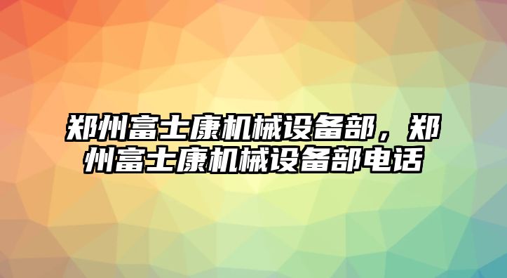 鄭州富士康機械設備部，鄭州富士康機械設備部電話