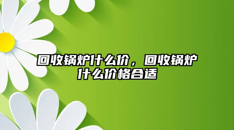 回收鍋爐什么價，回收鍋爐什么價格合適