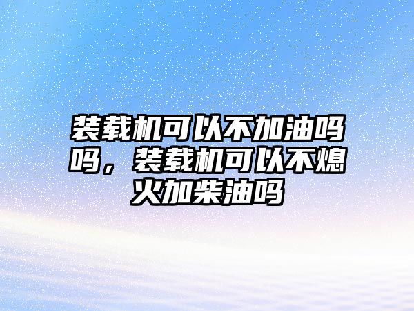 裝載機可以不加油嗎嗎，裝載機可以不熄火加柴油嗎