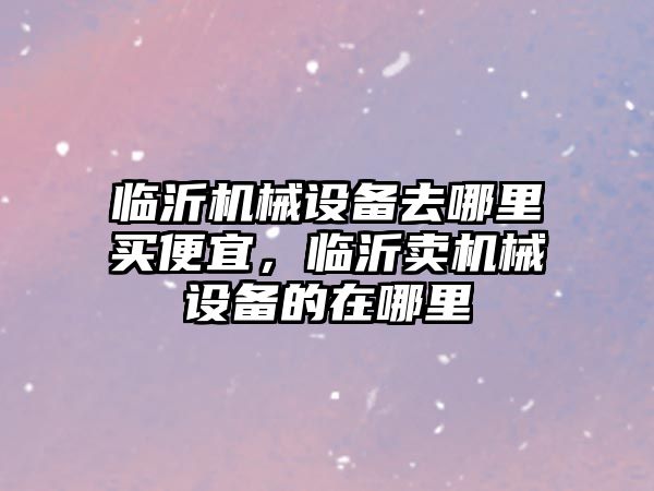 臨沂機械設(shè)備去哪里買便宜，臨沂賣機械設(shè)備的在哪里