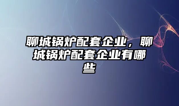 聊城鍋爐配套企業(yè)，聊城鍋爐配套企業(yè)有哪些