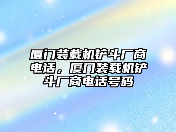 廈門裝載機鏟斗廠商電話，廈門裝載機鏟斗廠商電話號碼