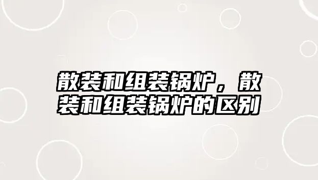 散裝和組裝鍋爐，散裝和組裝鍋爐的區(qū)別