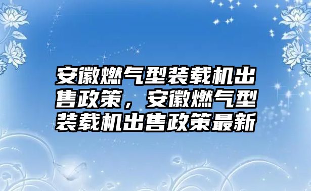 安徽燃?xì)庑脱b載機(jī)出售政策，安徽燃?xì)庑脱b載機(jī)出售政策最新