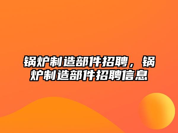 鍋爐制造部件招聘，鍋爐制造部件招聘信息