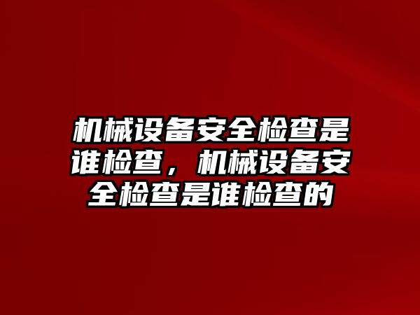 機械設備安全檢查是誰檢查，機械設備安全檢查是誰檢查的