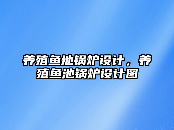 養(yǎng)殖魚池鍋爐設計，養(yǎng)殖魚池鍋爐設計圖