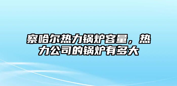 察哈爾熱力鍋爐容量，熱力公司的鍋爐有多大