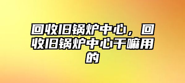 回收舊鍋爐中心，回收舊鍋爐中心干嘛用的