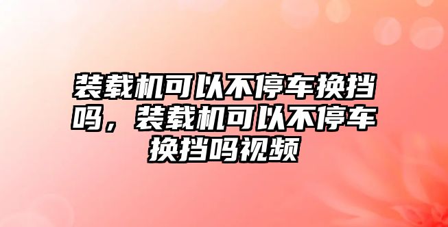 裝載機可以不停車換擋嗎，裝載機可以不停車換擋嗎視頻