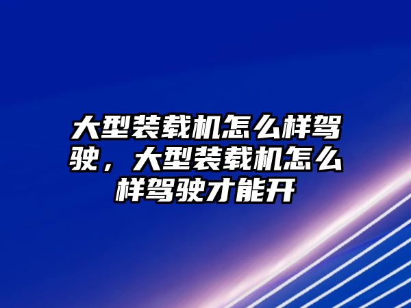 大型裝載機怎么樣駕駛，大型裝載機怎么樣駕駛才能開