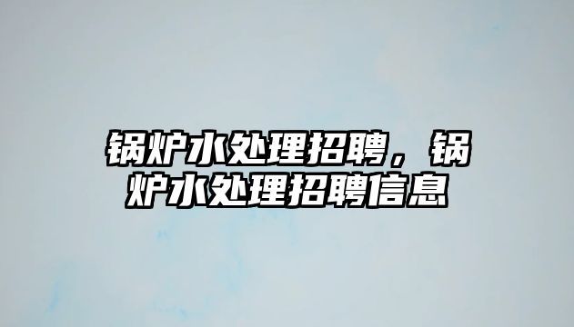 鍋爐水處理招聘，鍋爐水處理招聘信息