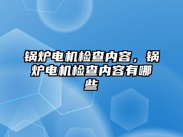 鍋爐電機(jī)檢查內(nèi)容，鍋爐電機(jī)檢查內(nèi)容有哪些