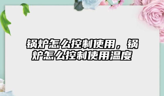 鍋爐怎么控制使用，鍋爐怎么控制使用溫度