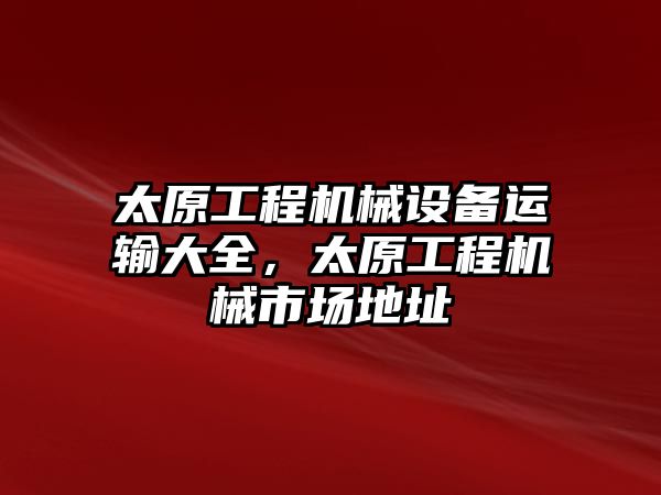 太原工程機(jī)械設(shè)備運(yùn)輸大全，太原工程機(jī)械市場(chǎng)地址