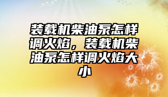 裝載機(jī)柴油泵怎樣調(diào)火焰，裝載機(jī)柴油泵怎樣調(diào)火焰大小