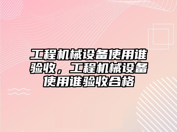 工程機(jī)械設(shè)備使用誰驗(yàn)收，工程機(jī)械設(shè)備使用誰驗(yàn)收合格